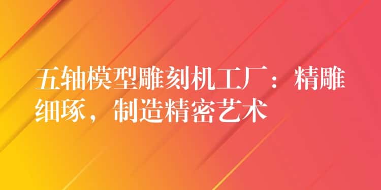 五轴模型雕刻机工厂:精雕细琢,制造精密艺术 五轴模型雕刻机工厂:精雕细琢,制造精密艺术