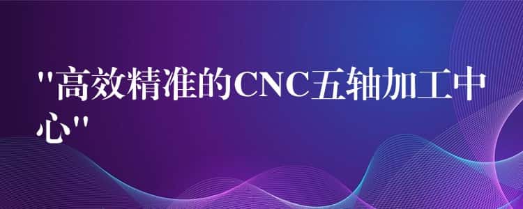 “高效精准的CNC五轴加工中心” “高效精准的CNC五轴加工中心”