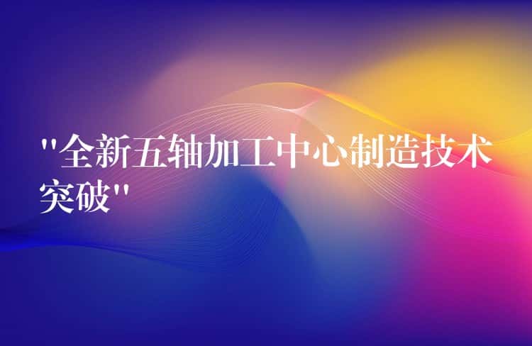 “全新五轴加工中心制造技术突破” “全新五轴加工中心制造技术突破”