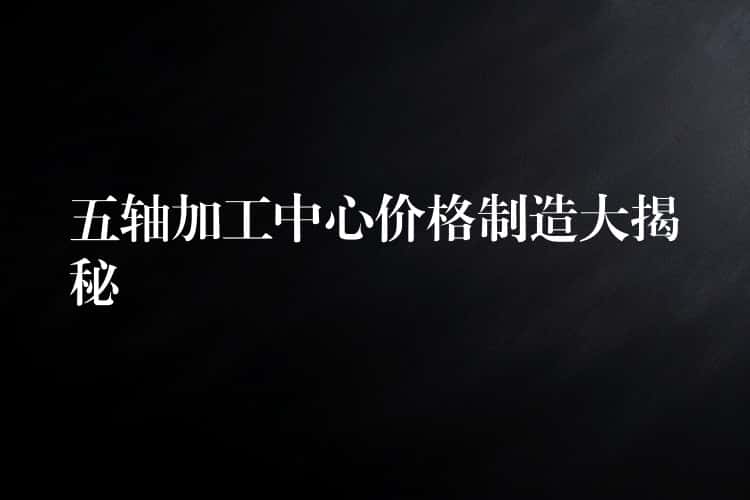 五轴加工中心价格制造大揭秘 五轴加工中心价格制造大揭秘