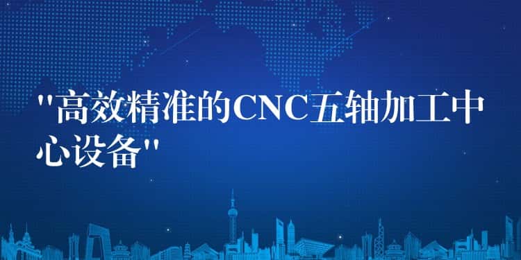 “高效精准的CNC五轴加工中心设备” “高效精准的CNC五轴加工中心设备”