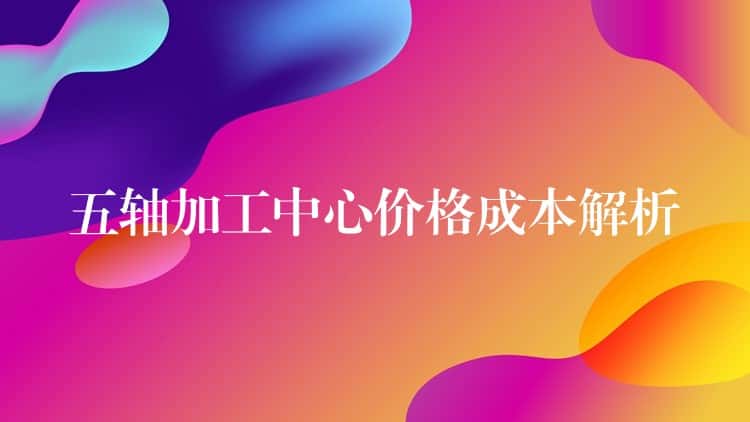 五轴加工中心价格成本解析 五轴加工中心价格成本解析