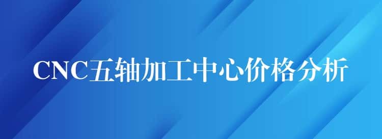 CNC五轴加工中心价格分析 CNC五轴加工中心价格分析