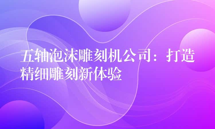 五轴泡沫雕刻机公司:打造精细雕刻新体验 五轴泡沫雕刻机公司:打造精细雕刻新体验