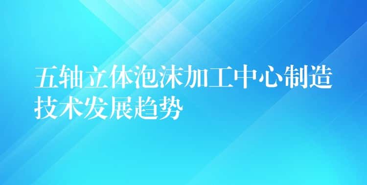 五轴立体泡沫加工中心制造技术发展趋势 五轴立体泡沫加工中心制造技术发展趋势