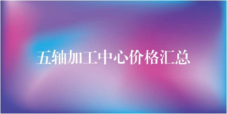 五轴加工中心价格汇总 五轴加工中心价格汇总