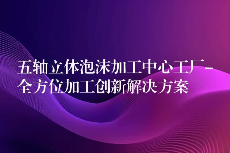 五轴立体泡沫加工中心工厂-全方位加工创新解决方案 五轴立体泡沫加工中心工厂-全方位加工创新解决方案