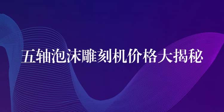 五轴泡沫雕刻机价格大揭秘 五轴泡沫雕刻机价格大揭秘
