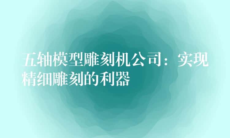 五轴模型雕刻机公司:实现精细雕刻的利器 五轴模型雕刻机公司:实现精细雕刻的利器