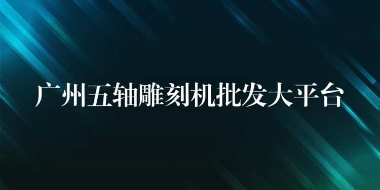 广州五轴雕刻机批发大平台 广州五轴雕刻机批发大平台
