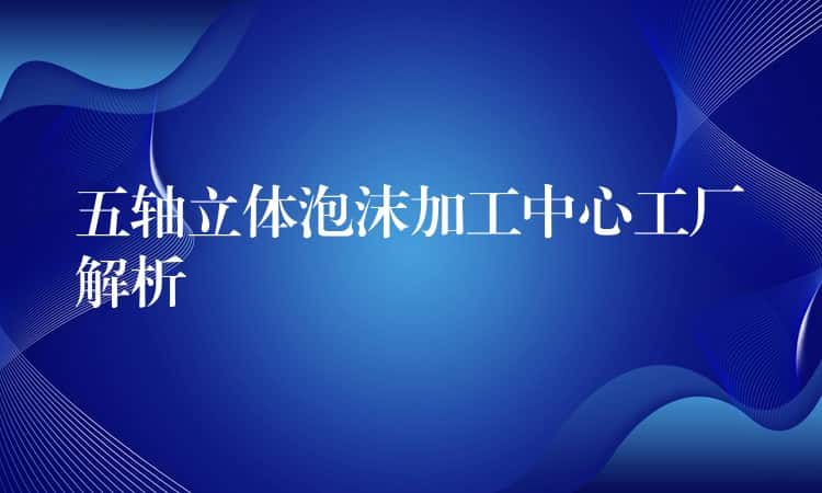五轴立体泡沫加工中心工厂解析 五轴立体泡沫加工中心工厂解析