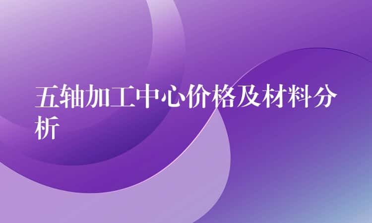 五轴加工中心价格及材料分析 五轴加工中心价格及材料分析