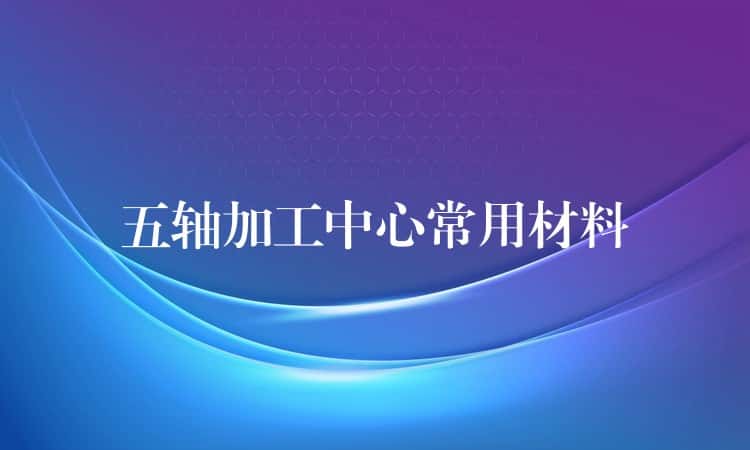 五轴加工中心常用材料 五轴加工中心常用材料