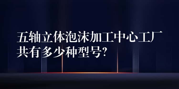 五轴立体泡沫加工中心工厂共有多少种型号? 五轴立体泡沫加工中心工厂共有多少种型号?