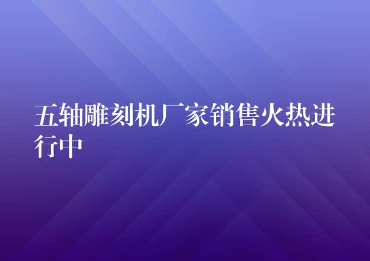 五轴雕刻机厂家销售火热进行中 五轴雕刻机厂家销售火热进行中