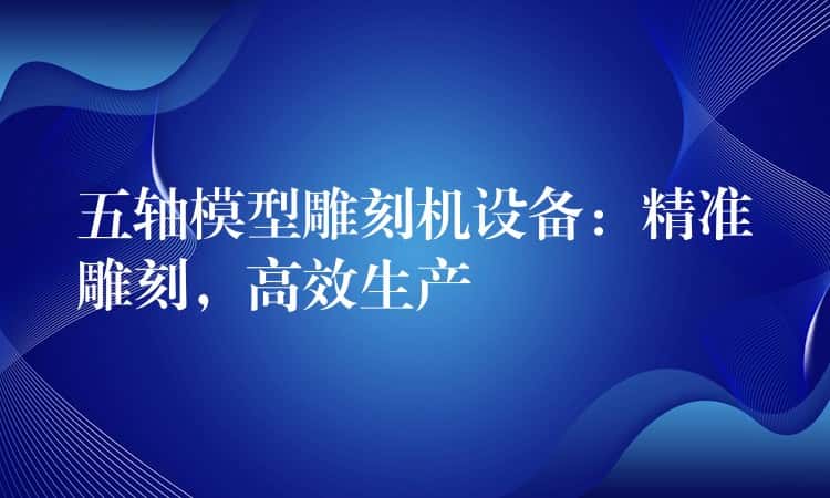 五轴模型雕刻机设备:精准雕刻,高效生产 五轴模型雕刻机设备:精准雕刻,高效生产