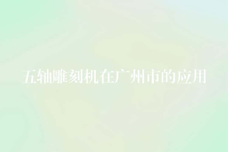 五轴雕刻机在广州市的应用 五轴雕刻机在广州市的应用