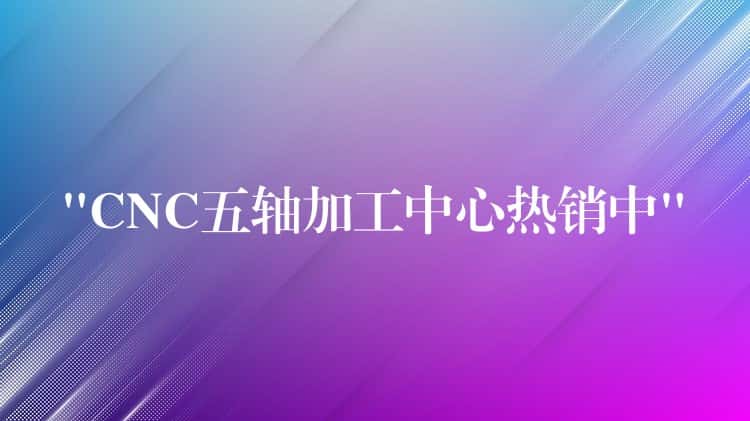 “CNC五轴加工中心热销中” “CNC五轴加工中心热销中”