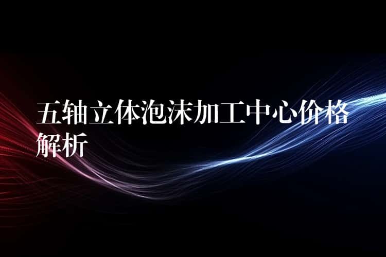 五轴立体泡沫加工中心价格解析 五轴立体泡沫加工中心价格解析