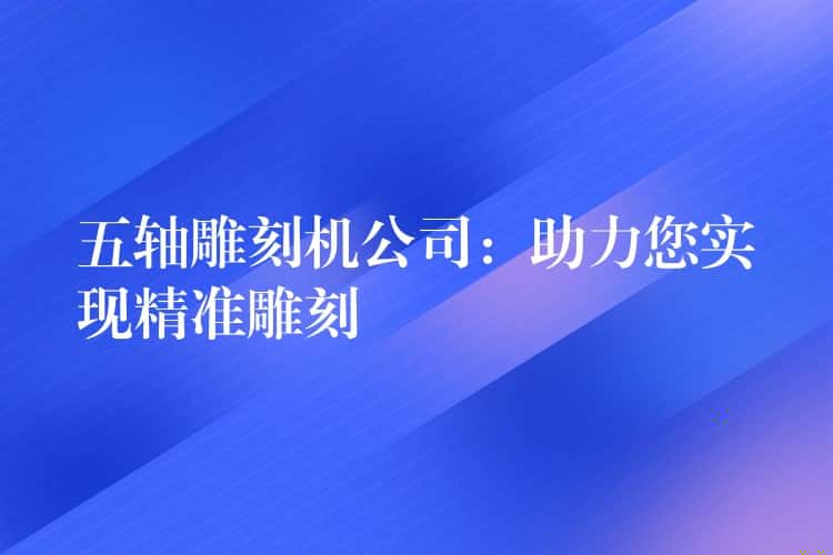五轴雕刻机公司:助力您实现精准雕刻 五轴雕刻机公司:助力您实现精准雕刻