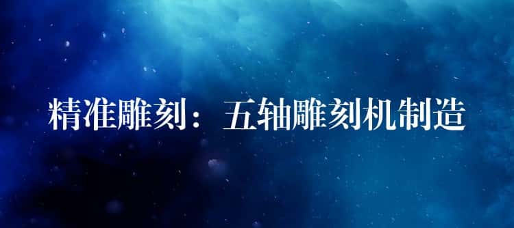 精准雕刻:五轴雕刻机制造 精准雕刻:五轴雕刻机制造