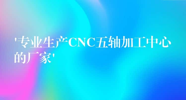 ‘专业生产CNC五轴加工中心的厂家’ ‘专业生产CNC五轴加工中心的厂家’