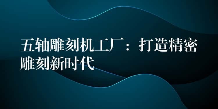 五轴雕刻机工厂:打造精密雕刻新时代 五轴雕刻机工厂:打造精密雕刻新时代